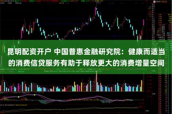 昆明配资开户 中国普惠金融研究院：健康而适当的消费信贷服务有助于释放更大的消费增量空间