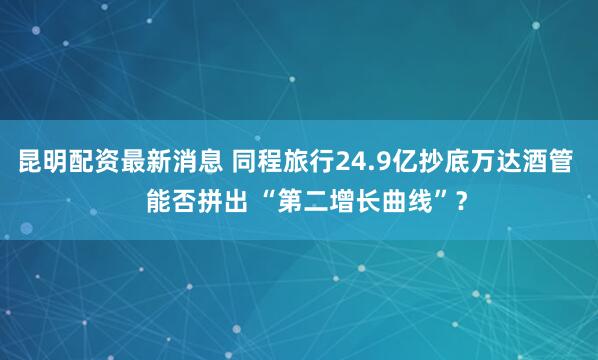 昆明配资最新消息 同程旅行24.9亿抄底万达酒管   能否拼出 “第二增长曲线”？