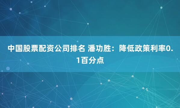 中国股票配资公司排名 潘功胜：降低政策利率0.1百分点