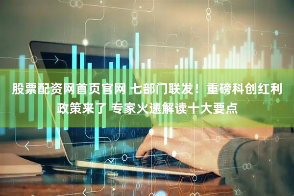 股票配资网首页官网 七部门联发！重磅科创红利政策来了 专家火速解读十大要点