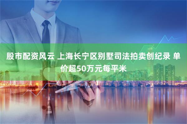 股市配资风云 上海长宁区别墅司法拍卖创纪录 单价超50万元每平米