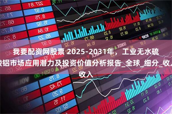 我要配资网股票 2025-2031年，工业无水硫酸铝市场应用潜力及投资价值分析报告_全球_细分_收入