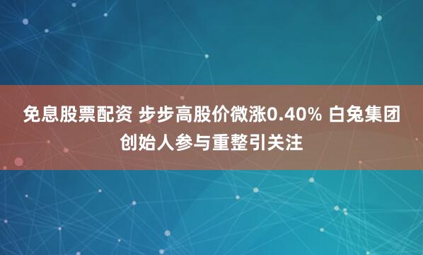 免息股票配资 步步高股价微涨0.40% 白兔集团创始人参与重整引关注