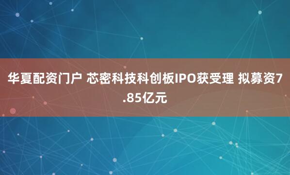 华夏配资门户 芯密科技科创板IPO获受理 拟募资7.85亿元