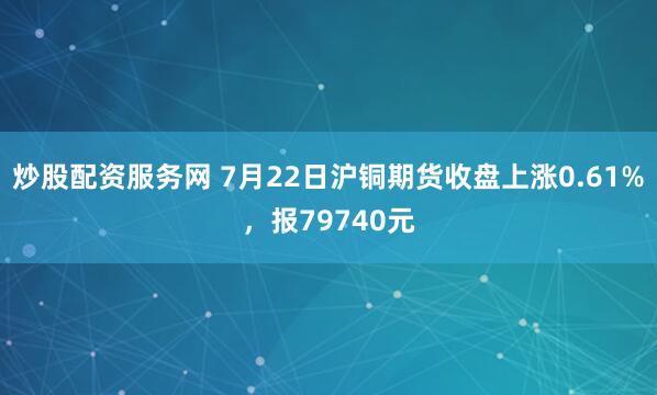 炒股配资服务网 7月22日沪铜期货收盘上涨0.61%，报79740元