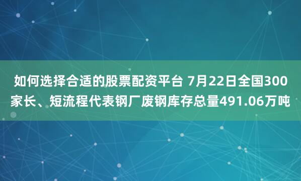 如何选择合适的股票配资平台 7月22日全国300家长、短流程代表钢厂废钢库存总量491.06万吨