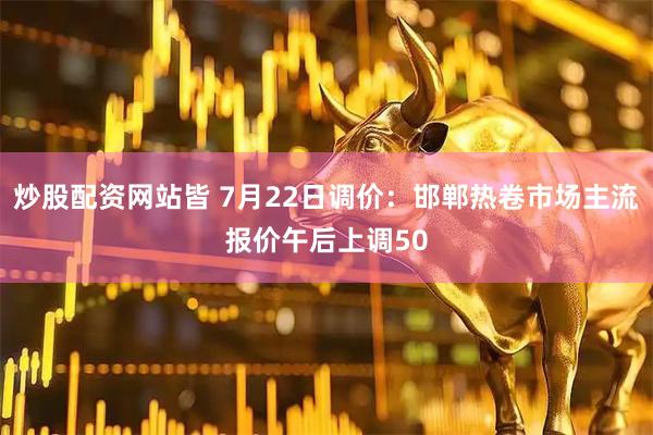 炒股配资网站皆 7月22日调价：邯郸热卷市场主流报价午后上调50