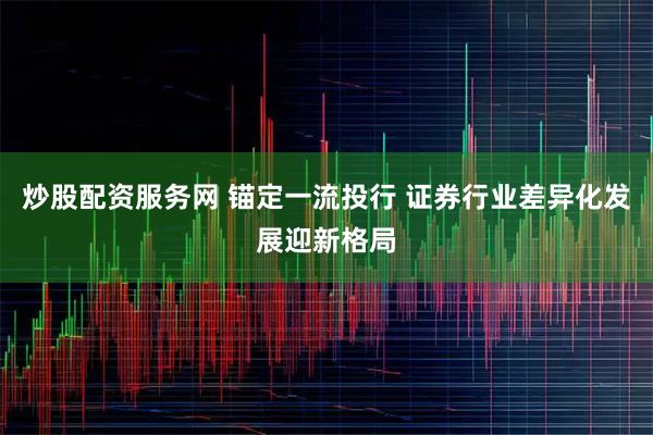 炒股配资服务网 锚定一流投行 证券行业差异化发展迎新格局